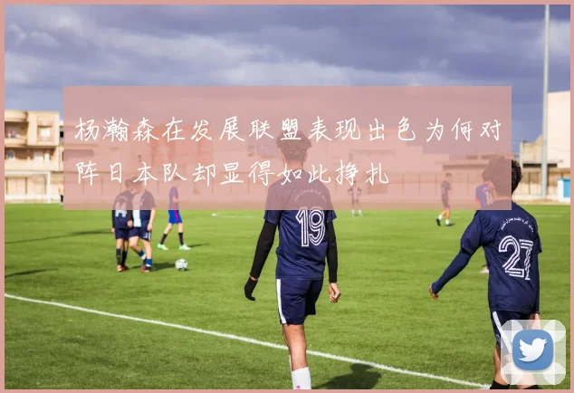 杨瀚森在发展联盟表现出色为何对阵日本队却显得如此挣扎