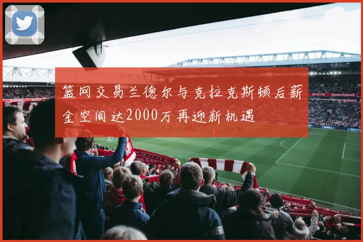 篮网交易兰德尔与克拉克斯顿后薪金空间达2000万再迎新机遇