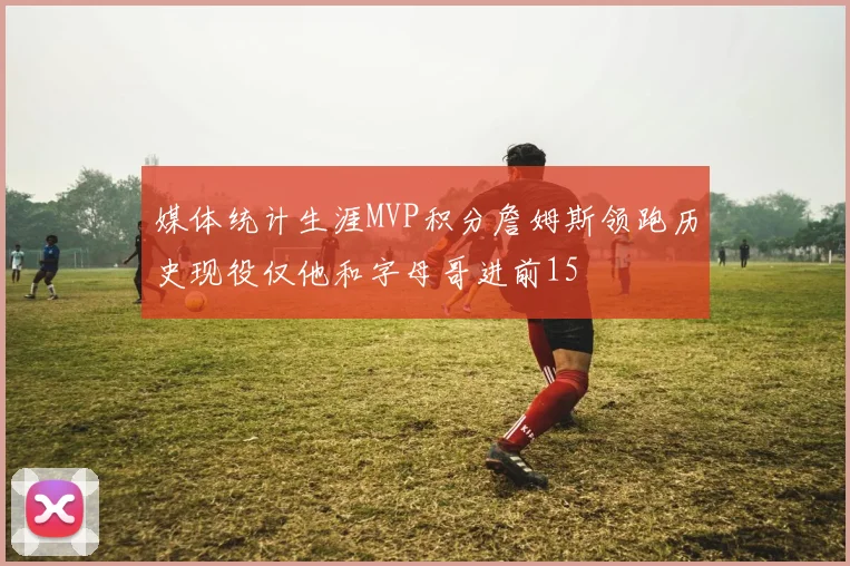 媒体统计生涯MVP积分詹姆斯领跑历史现役仅他和字母哥进前15