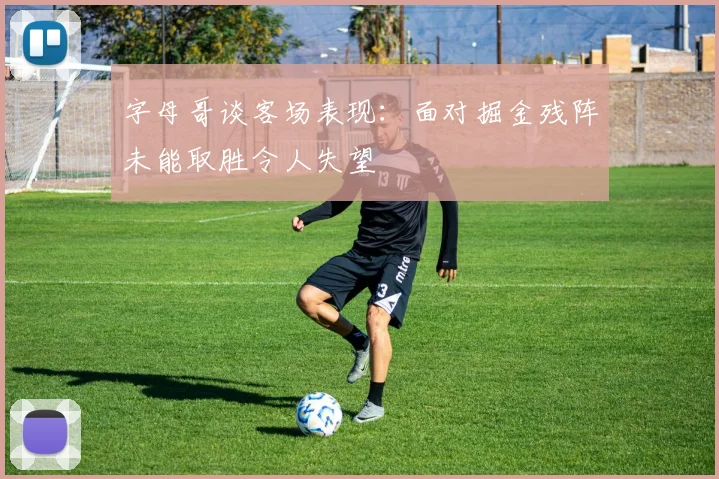字母哥谈客场表现：面对掘金残阵未能取胜令人失望