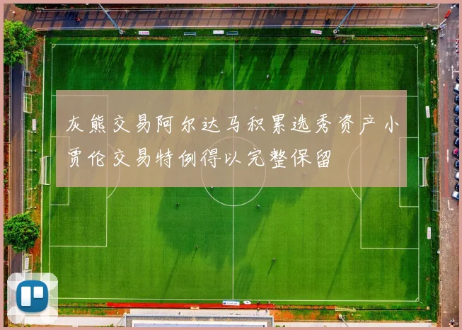 灰熊交易阿尔达马积累选秀资产小贾伦交易特例得以完整保留