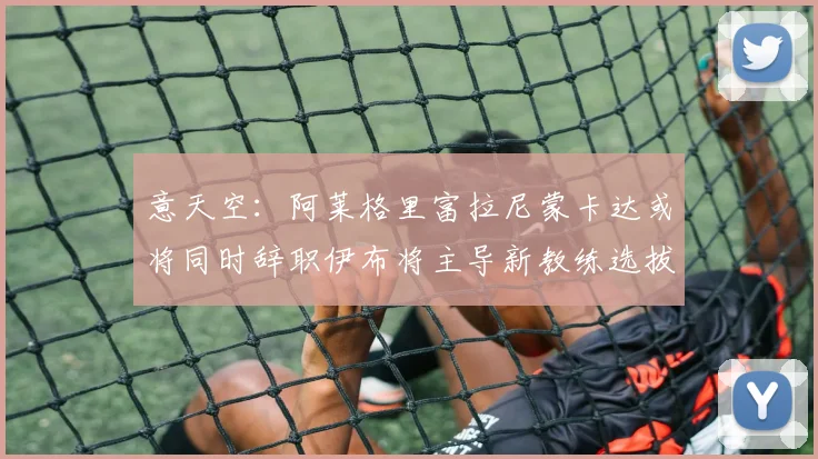 意天空：阿莱格里富拉尼蒙卡达或将同时辞职伊布将主导新教练选拔工作