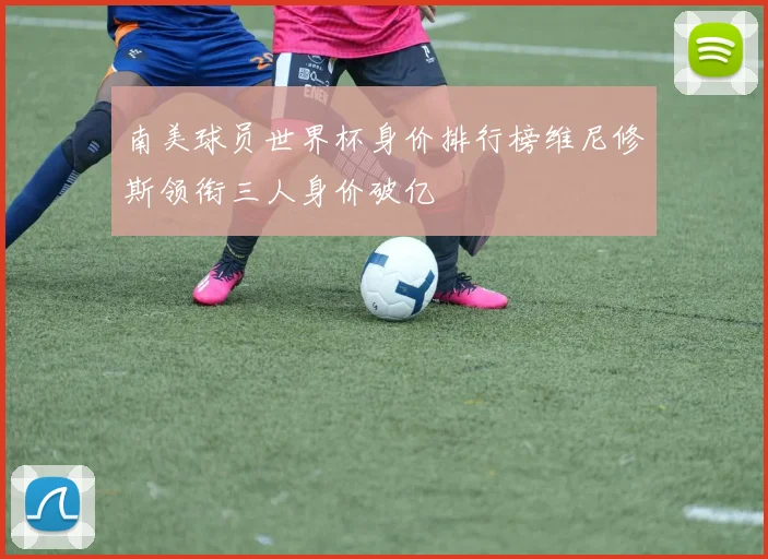 南美球员世界杯身价排行榜维尼修斯领衔三人身价破亿