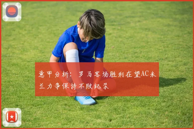 意甲分析：罗马客场胜利在望AC米兰力争保持不败纪录