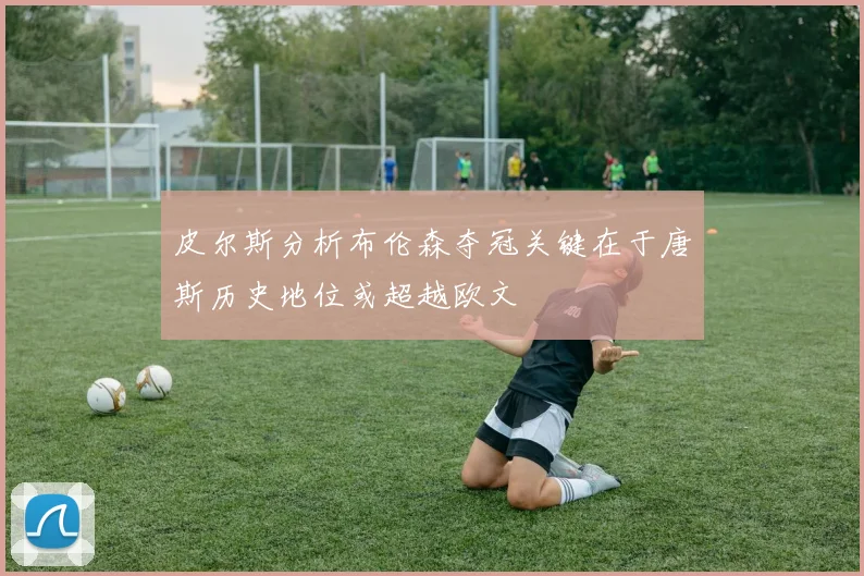 皮尔斯分析布伦森夺冠关键在于唐斯历史地位或超越欧文