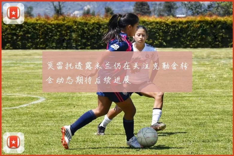 莫雷托透露米兰仍在关注克勒舍转会动态期待后续进展