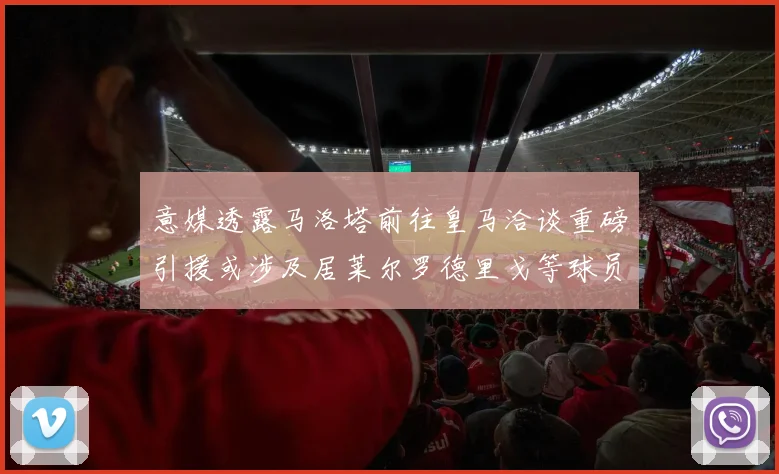意媒透露马洛塔前往皇马洽谈重磅引援或涉及居莱尔罗德里戈等球员