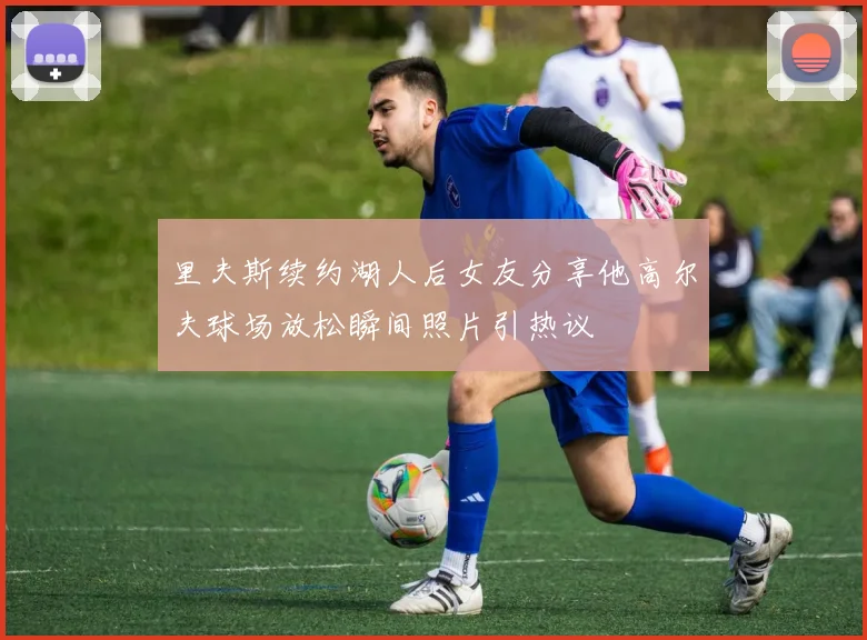 里夫斯续约湖人后女友分享他高尔夫球场放松瞬间照片引热议