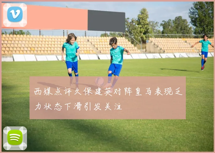 西媒点评久保建英对阵皇马表现乏力状态下滑引发关注