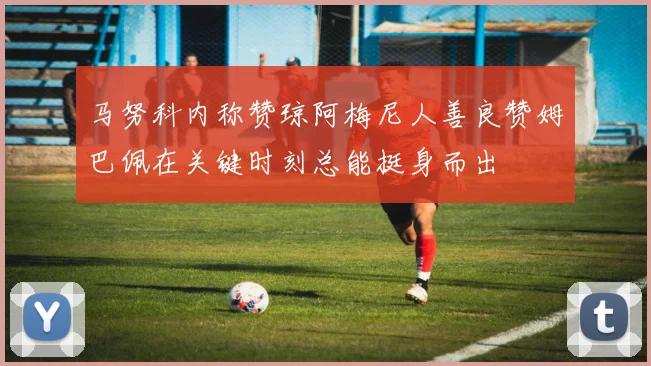 马努科内称赞琼阿梅尼人善良赞姆巴佩在关键时刻总能挺身而出