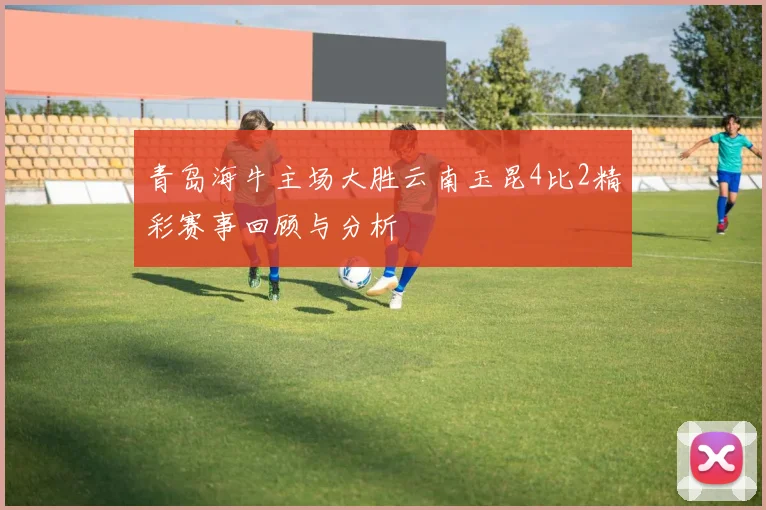青岛海牛主场大胜云南玉昆4比2精彩赛事回顾与分析