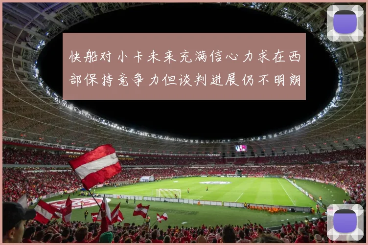 快船对小卡未来充满信心力求在西部保持竞争力但谈判进展仍不明朗