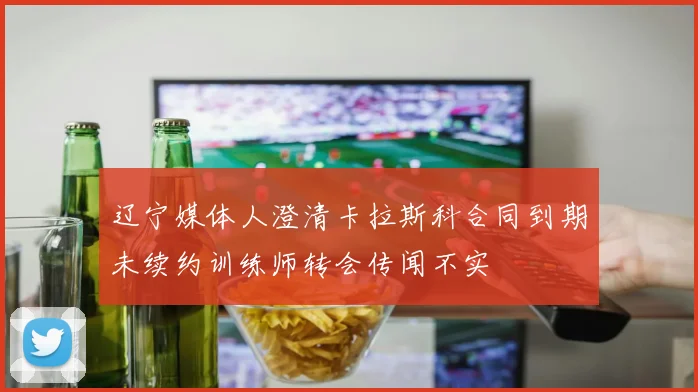 辽宁媒体人澄清卡拉斯科合同到期未续约训练师转会传闻不实