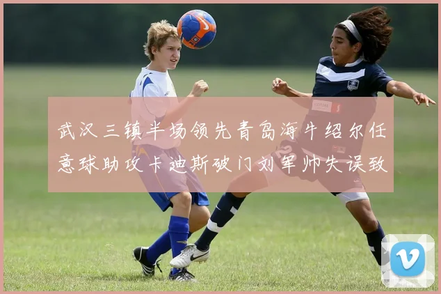 武汉三镇半场领先青岛海牛绍尔任意球助攻卡迪斯破门刘军帅失误致失球