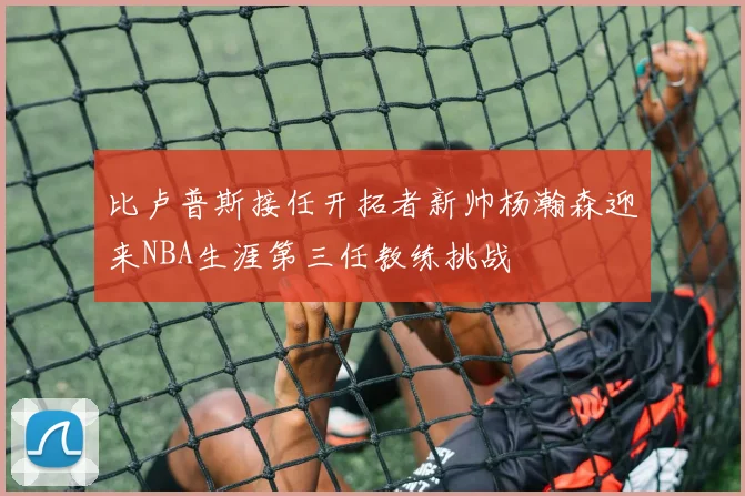 比卢普斯接任开拓者新帅杨瀚森迎来NBA生涯第三任教练挑战