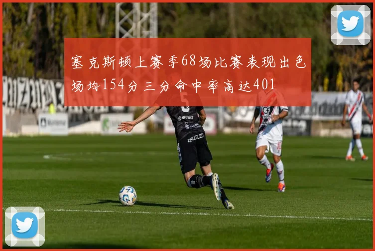 塞克斯顿上赛季68场比赛表现出色场均154分三分命中率高达401