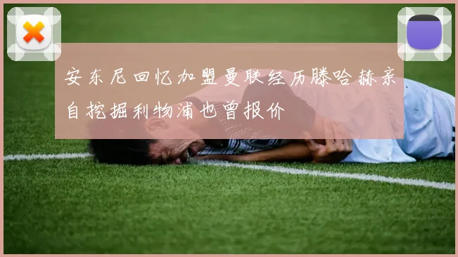 安东尼回忆加盟曼联经历滕哈赫亲自挖掘利物浦也曾报价