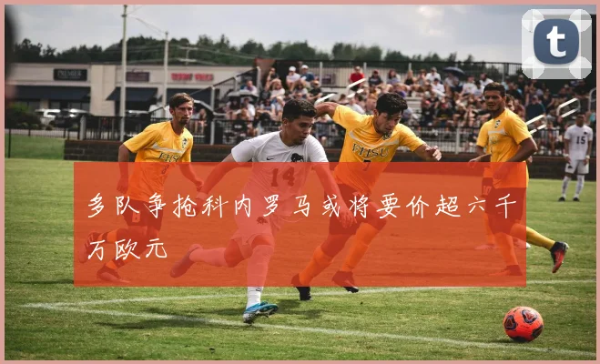 多队争抢科内罗马或将要价超六千万欧元
