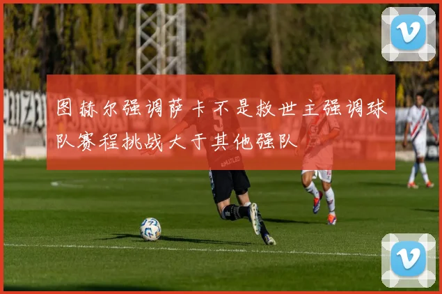 图赫尔强调萨卡不是救世主强调球队赛程挑战大于其他强队