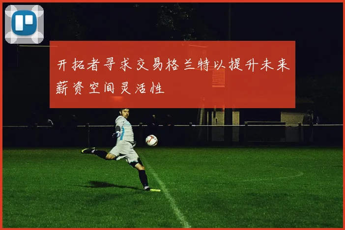 开拓者寻求交易格兰特以提升未来薪资空间灵活性