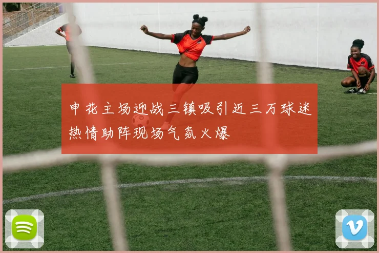申花主场迎战三镇吸引近三万球迷热情助阵现场气氛火爆