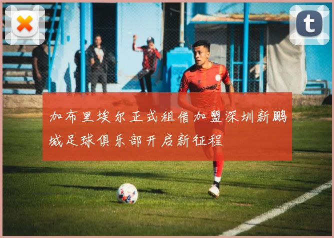 加布里埃尔正式租借加盟深圳新鹏城足球俱乐部开启新征程