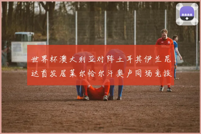 世界杯澳大利亚对阵土耳其伊兰昆达首发居莱尔恰尔汗奥卢同场竞技