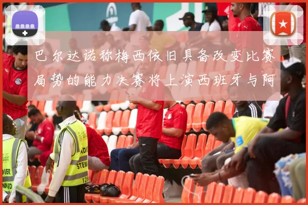 巴尔达诺称梅西依旧具备改变比赛局势的能力决赛将上演西班牙与阿根廷的对决